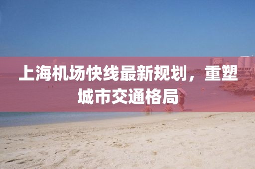上海機場快線最新規(guī)劃，重塑城市交通格局