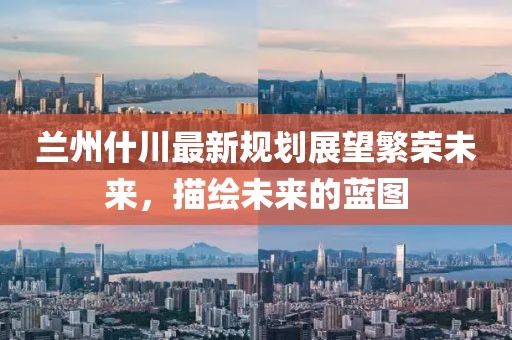 蘭州什川最新規(guī)劃展望繁榮未來(lái)，描繪未來(lái)的藍(lán)圖
