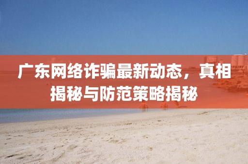 廣東網(wǎng)絡(luò)詐騙最新動(dòng)態(tài)，真相揭秘與防范策略揭秘
