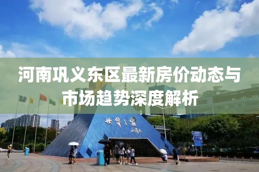 河南鞏義東區(qū)最新房?jī)r(jià)動(dòng)態(tài)與市場(chǎng)趨勢(shì)深度解析