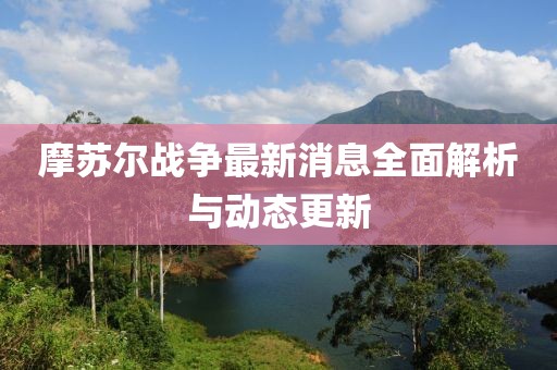 摩蘇爾戰(zhàn)爭(zhēng)最新消息全面解析與動(dòng)態(tài)更新