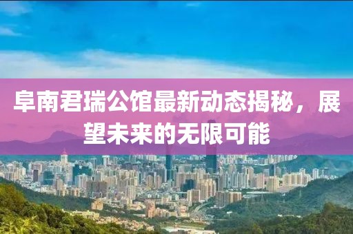 阜南君瑞公館最新動(dòng)態(tài)揭秘，展望未來的無限可能