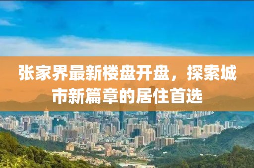 張家界最新樓盤開盤，探索城市新篇章的居住首選