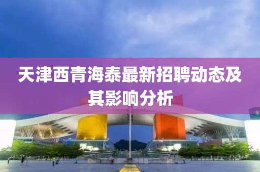 天津西青海泰最新招聘動(dòng)態(tài)及其影響分析