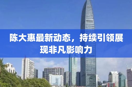 陳大惠最新動(dòng)態(tài)，持續(xù)引領(lǐng)展現(xiàn)非凡影響力