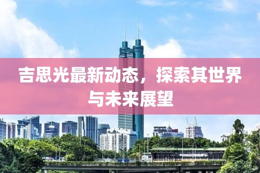 吉思光最新動(dòng)態(tài)，探索其世界與未來展望