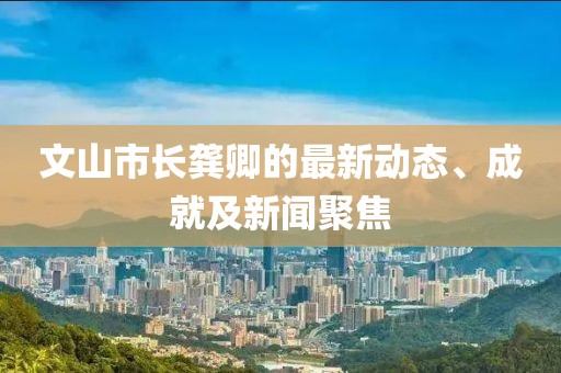 文山市長龔卿的最新動(dòng)態(tài)、成就及新聞聚焦