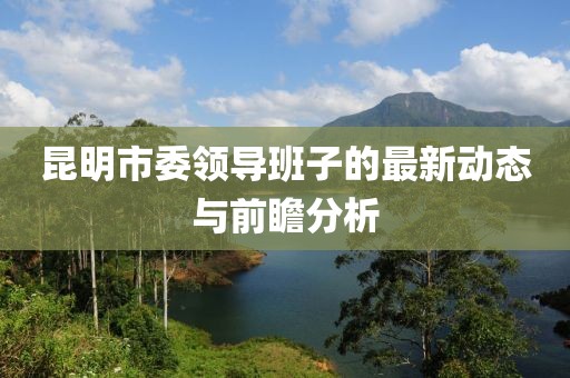 昆明市委領(lǐng)導(dǎo)班子的最新動(dòng)態(tài)與前瞻分析