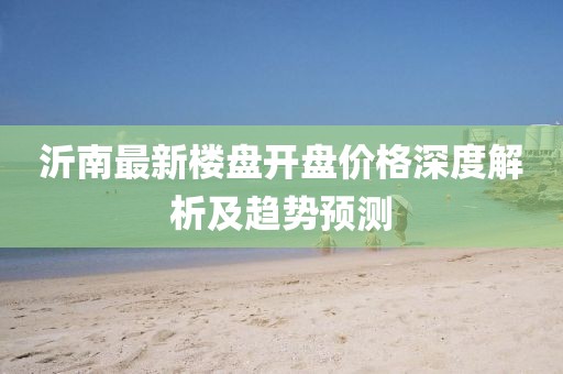 沂南最新樓盤開盤價(jià)格深度解析及趨勢預(yù)測