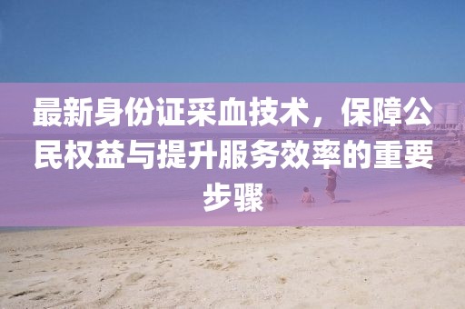 最新身份證采血技術(shù)，保障公民權(quán)益與提升服務(wù)效率的重要步驟