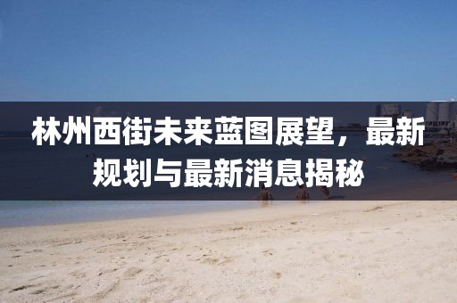 林州西街未來藍(lán)圖展望，最新規(guī)劃與最新消息揭秘
