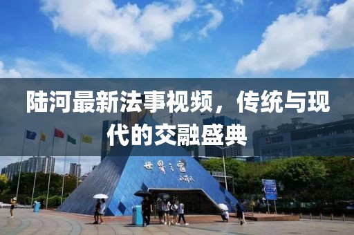 陸河最新法事視頻，傳統(tǒng)與現(xiàn)代的交融盛典