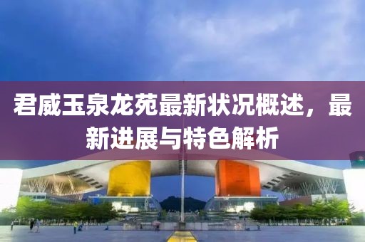 君威玉泉龍苑最新狀況概述，最新進(jìn)展與特色解析