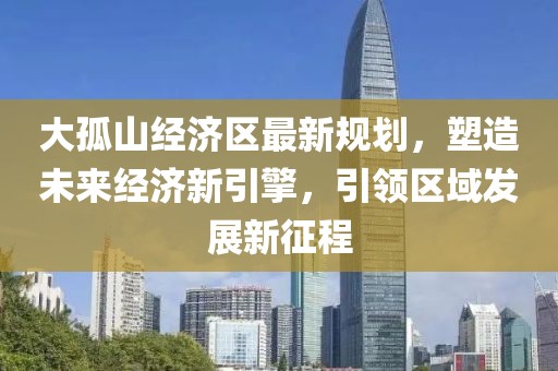 大孤山經(jīng)濟(jì)區(qū)最新規(guī)劃，塑造未來經(jīng)濟(jì)新引擎，引領(lǐng)區(qū)域發(fā)展新征程