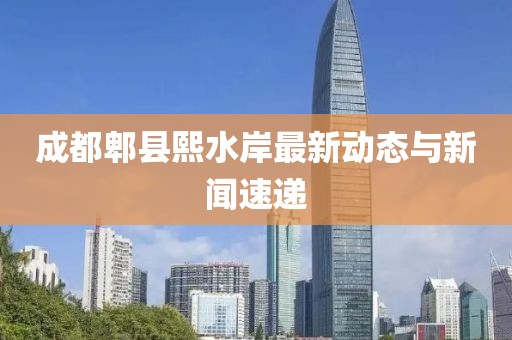 成都郫縣熙水岸最新動態(tài)與新聞速遞