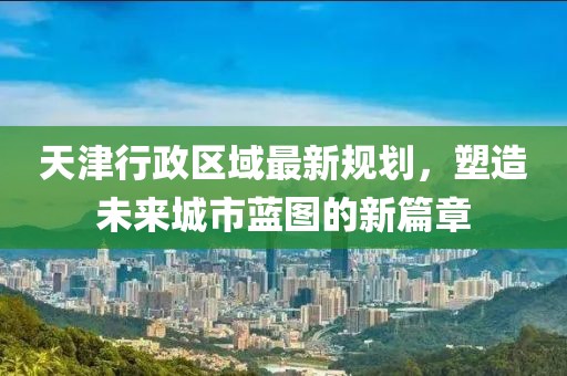 天津行政區(qū)域最新規(guī)劃，塑造未來城市藍圖的新篇章