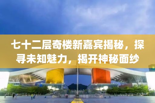 七十二層奇樓新嘉賓揭秘，探尋未知魅力，揭開神秘面紗