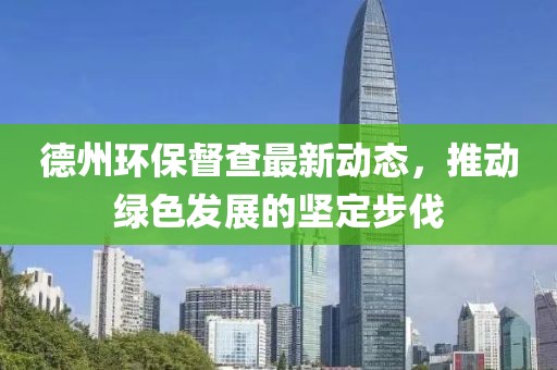 德州環(huán)保督查最新動態(tài)，推動綠色發(fā)展的堅定步伐