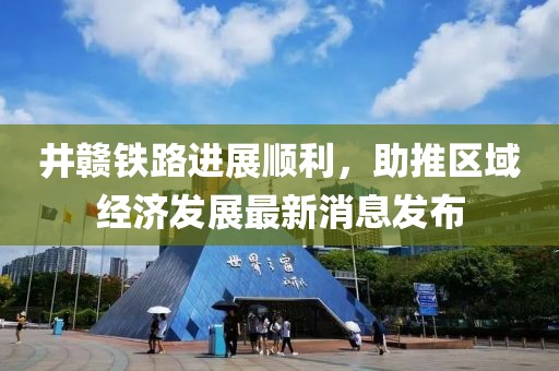 井贛鐵路進(jìn)展順利，助推區(qū)域經(jīng)濟(jì)發(fā)展最新消息發(fā)布