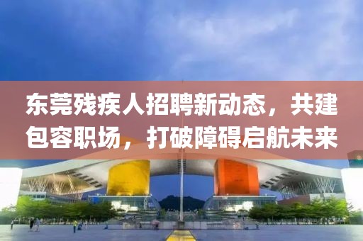 東莞殘疾人招聘新動態(tài)，共建包容職場，打破障礙啟航未來