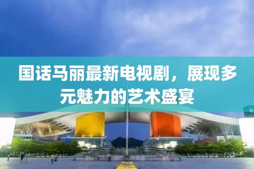 國話馬麗最新電視劇，展現(xiàn)多元魅力的藝術(shù)盛宴
