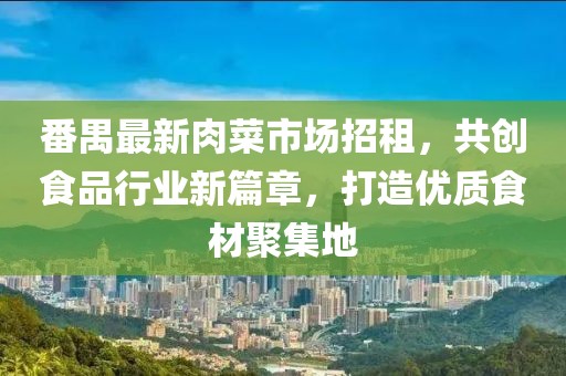 番禺最新肉菜市場(chǎng)招租，共創(chuàng)食品行業(yè)新篇章，打造優(yōu)質(zhì)食材聚集地