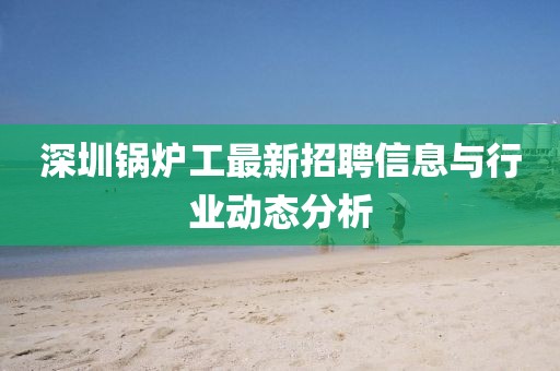 深圳鍋爐工最新招聘信息與行業(yè)動(dòng)態(tài)分析
