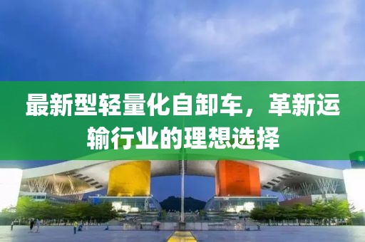最新型輕量化自卸車，革新運(yùn)輸行業(yè)的理想選擇