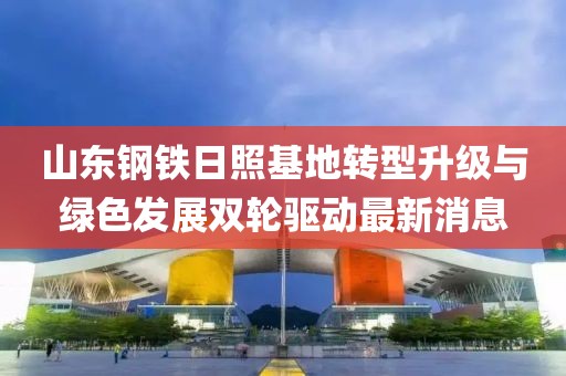 山東鋼鐵日照基地轉型升級與綠色發(fā)展雙輪驅動最新消息