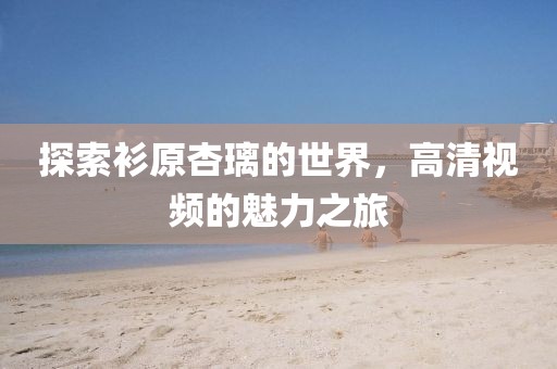 探索衫原杏璃的世界，高清視頻的魅力之旅