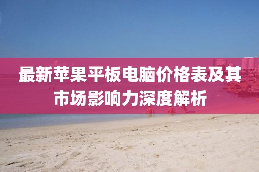 最新蘋果平板電腦價格表及其市場影響力深度解析