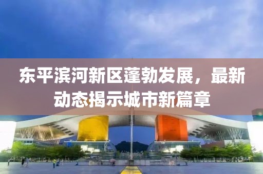東平濱河新區(qū)蓬勃發(fā)展，最新動(dòng)態(tài)揭示城市新篇章