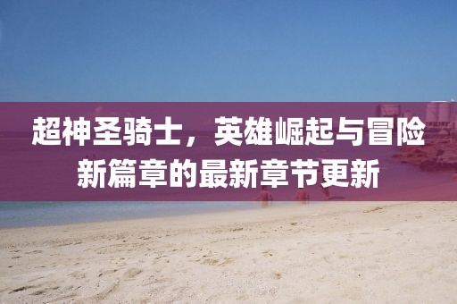 超神圣騎士，英雄崛起與冒險(xiǎn)新篇章的最新章節(jié)更新