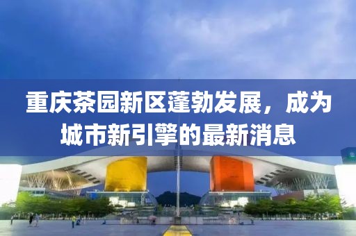 重慶茶園新區(qū)蓬勃發(fā)展，成為城市新引擎的最新消息