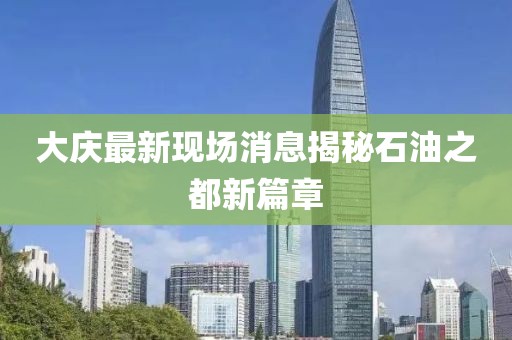 大慶最新現(xiàn)場消息揭秘石油之都新篇章