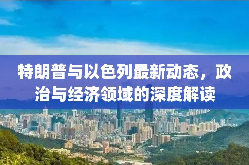 特朗普與以色列最新動態(tài)，政治與經(jīng)濟(jì)領(lǐng)域的深度解讀