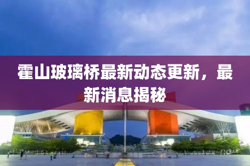 霍山玻璃橋最新動態(tài)更新，最新消息揭秘