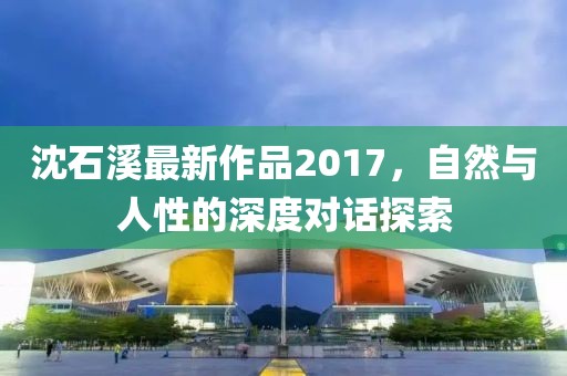 沈石溪最新作品2017，自然與人性的深度對話探索