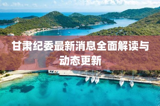 甘肅紀(jì)委最新消息全面解讀與動(dòng)態(tài)更新