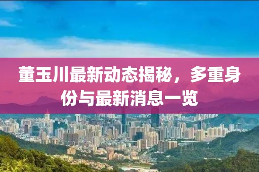 董玉川最新動(dòng)態(tài)揭秘，多重身份與最新消息一覽