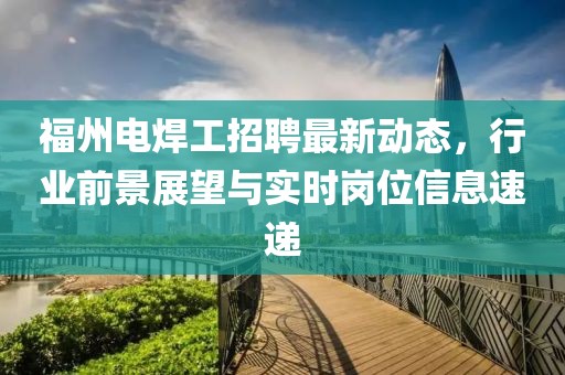 福州電焊工招聘最新動(dòng)態(tài)，行業(yè)前景展望與實(shí)時(shí)崗位信息速遞