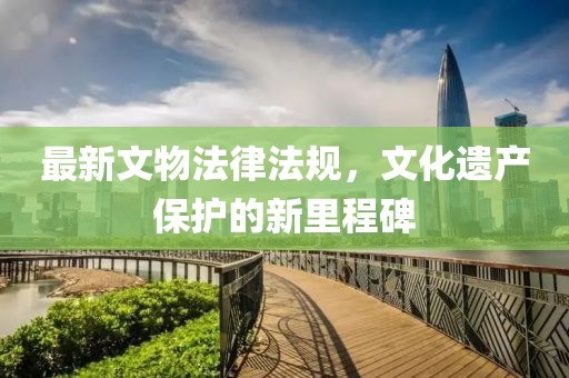 最新文物法律法規(guī)，文化遺產(chǎn)保護的新里程碑