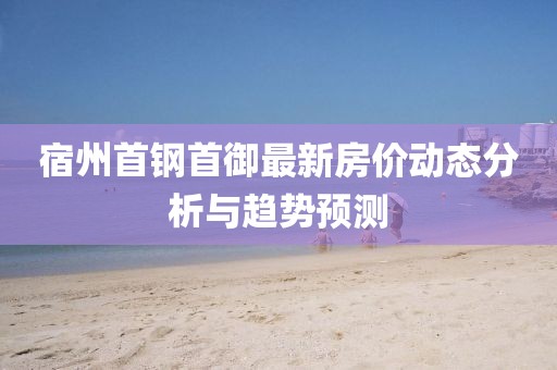 宿州首鋼首御最新房價動態(tài)分析與趨勢預測
