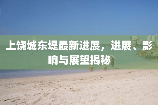 上饒城東堤最新進展，進展、影響與展望揭秘