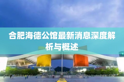 合肥海德公館最新消息深度解析與概述