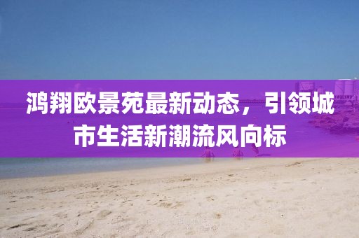 鴻翔歐景苑最新動態(tài)，引領(lǐng)城市生活新潮流風(fēng)向標(biāo)