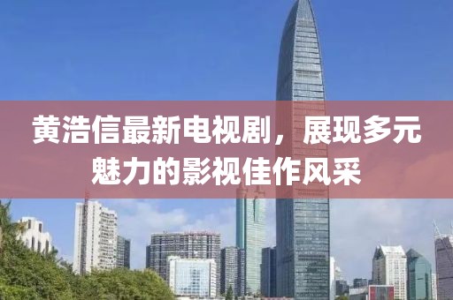 黃浩信最新電視劇，展現(xiàn)多元魅力的影視佳作風(fēng)采