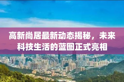 高新尚居最新動(dòng)態(tài)揭秘，未來(lái)科技生活的藍(lán)圖正式亮相