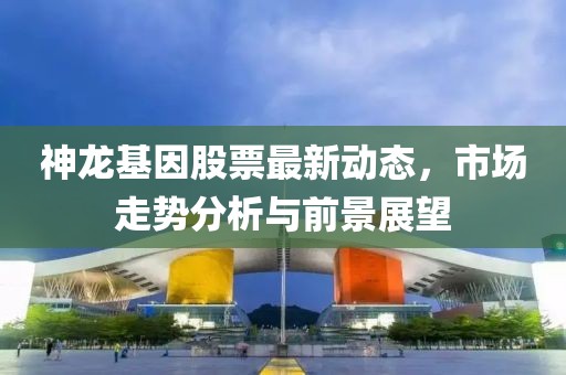 神龍基因股票最新動(dòng)態(tài)，市場(chǎng)走勢(shì)分析與前景展望
