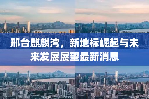 邢臺麒麟灣，新地標崛起與未來發(fā)展展望最新消息